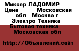 Миксер ЛАДОМИР 606 › Цена ­ 900 - Московская обл., Москва г. Электро-Техника » Бытовая техника   . Московская обл.